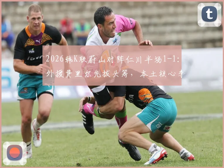 2026韩K联蔚山对阵仁川半场1-1：外援费里尔先拔头筹，本土核心李东炅迅速扳平，附两队近期交锋记录解析