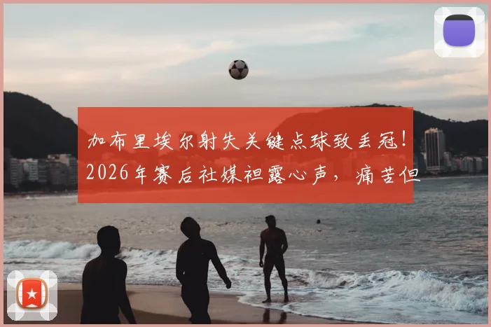 加布里埃尔射失关键点球致丢冠！2026年赛后社媒袒露心声，痛苦但为球队骄傲