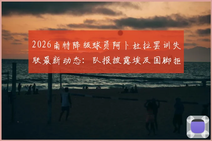 2026南特降级球员阿卜杜拉罢训失联最新动态:队报披露埃及国脚拒踢法乙内情