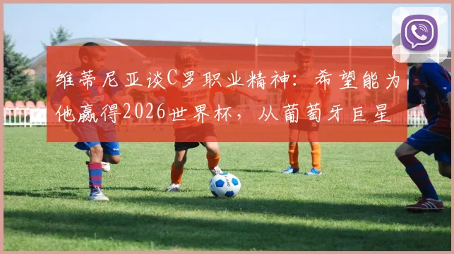 维蒂尼亚谈C罗职业精神：希望能为他赢得2026世界杯，从葡萄牙巨星身上学到了专业与认真