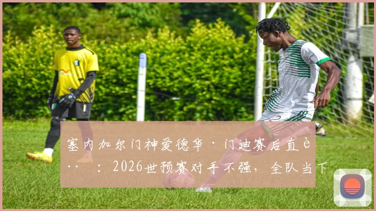 塞内加尔门神爱德华·门迪赛后直言：2026世预赛对手不强，全队当下必须全力备战挪威关键战